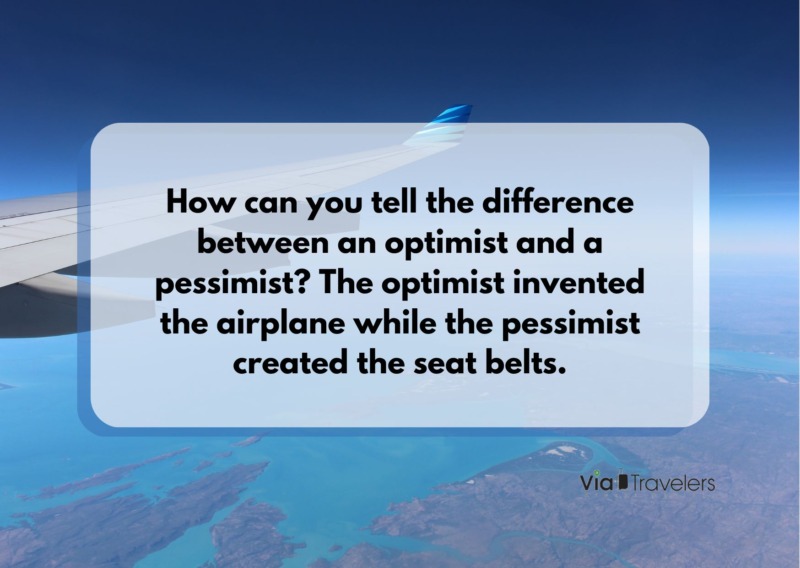 How can you tell the difference between an optimist and a pessimist? The optimist invented the airplane while the pessimist created the seat belts. Travel joke