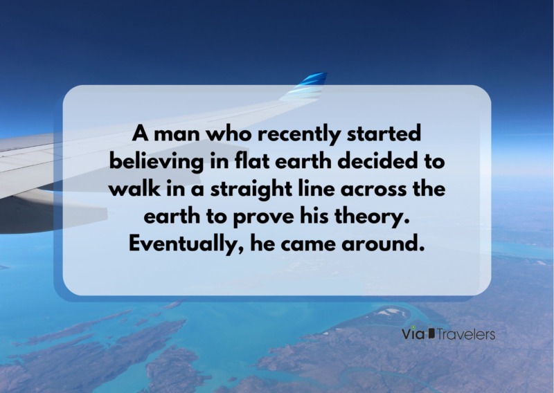 A man who recently started believing in flat earth decided to walk in a straight line across the earth to prove his theory. Eventually, he came around. Travel joke