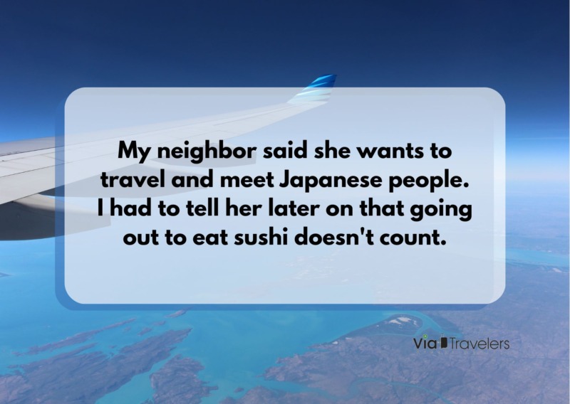 My neighbor said she wants to travel and meet Japanese people. I had to tell her later on that going out to eat sushi doesn't count. Joke