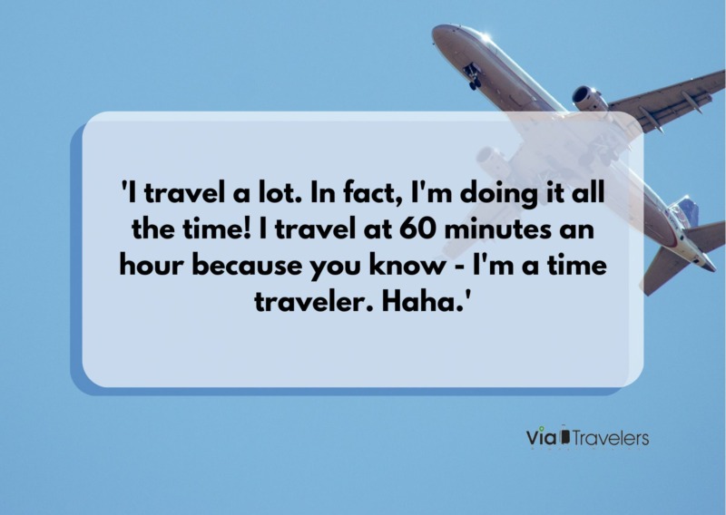 'I travel a lot. In fact, I'm doing it all the time! I travel at 60 minutes an hour because you know - I'm a time traveler. Haha.' Travel joke